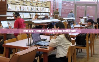 共育未来，探索幼儿园与家庭教育的协同策略